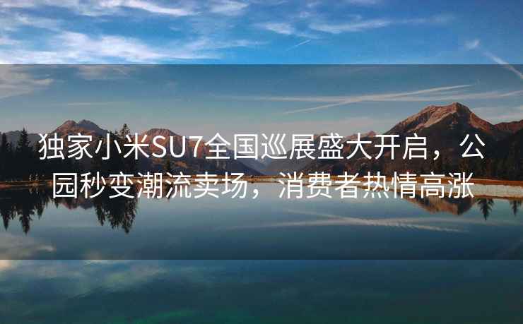 独家小米SU7全国巡展盛大开启，公园秒变潮流卖场，消费者热情高涨