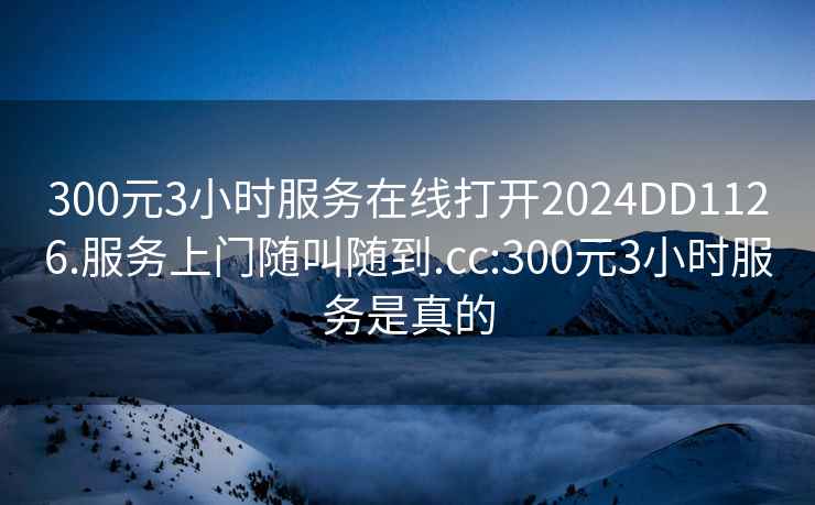 300元3小时服务在线打开2024DD1126.服务上门随叫随到.cc:300元3小时服务是真的