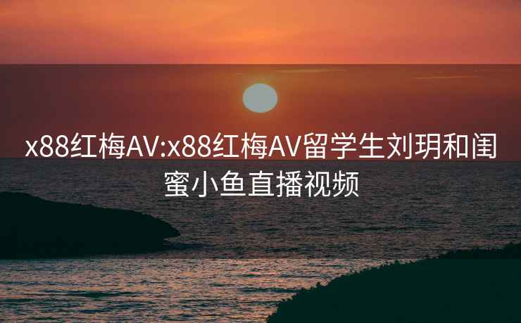 x88红梅AV:x88红梅AV留学生刘玥和闺蜜小鱼直播视频