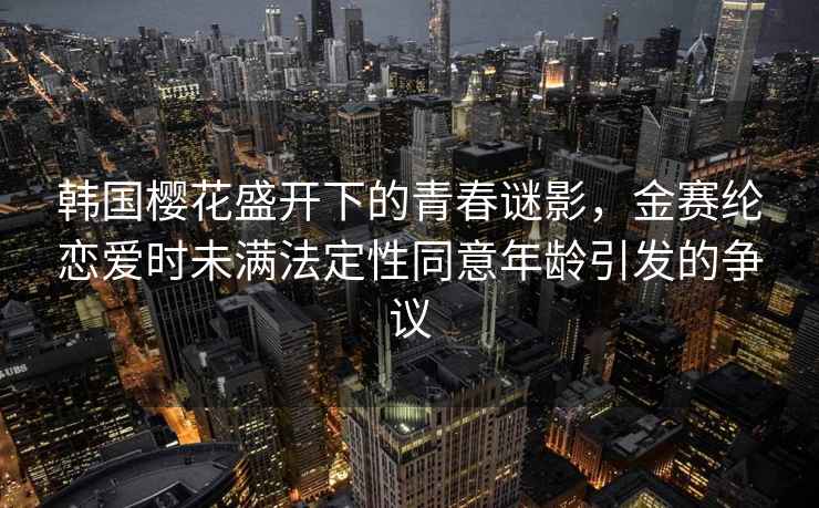 韩国樱花盛开下的青春谜影，金赛纶恋爱时未满法定性同意年龄引发的争议