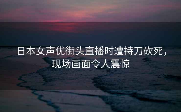 日本女声优街头直播时遭持刀砍死，现场画面令人震惊