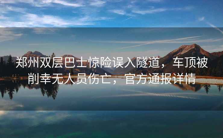 郑州双层巴士惊险误入隧道，车顶被削幸无人员伤亡，官方通报详情