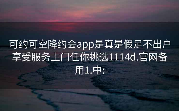 可约可空降约会app是真是假足不出户享受服务上门任你挑选1114d.官网备用1.中: