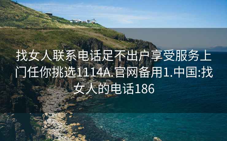 找女人联系电话足不出户享受服务上门任你挑选1114A.官网备用1.中国:找女人的电话186