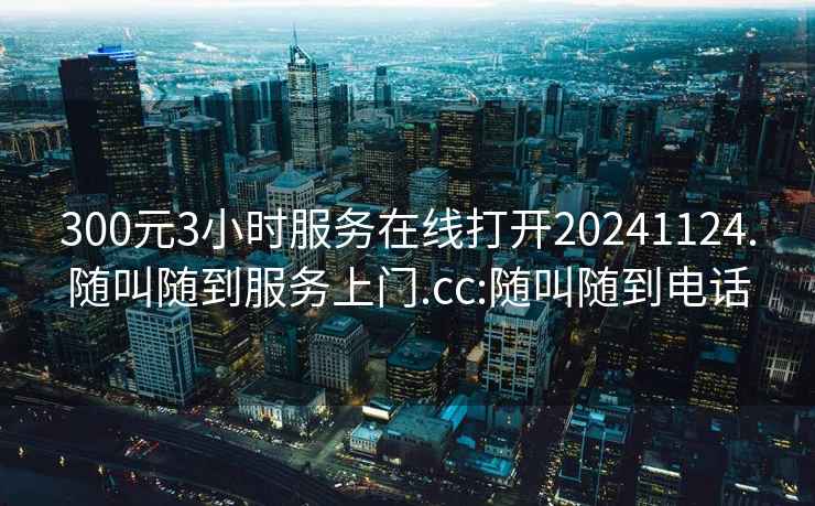 300元3小时服务在线打开20241124.随叫随到服务上门.cc:随叫随到电话