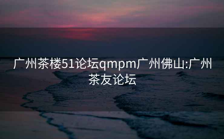 广州茶楼51论坛qmpm广州佛山:广州茶友论坛