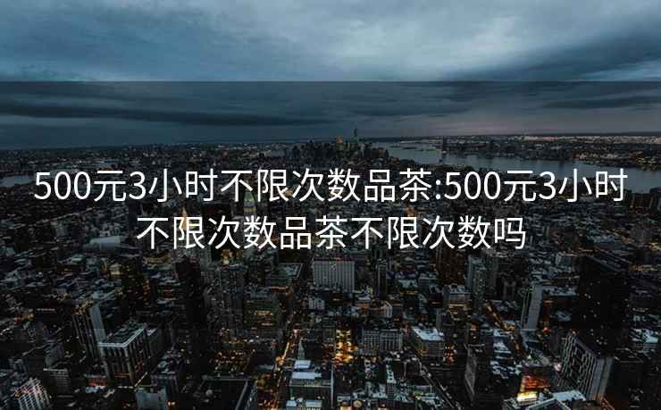 500元3小时不限次数品茶:500元3小时不限次数品茶不限次数吗