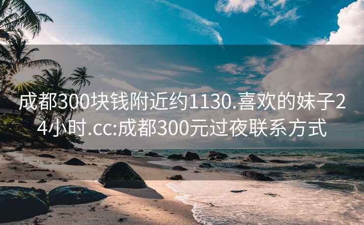 成都300块钱附近约1130.喜欢的妹子24小时.cc:成都300元过夜联系方式