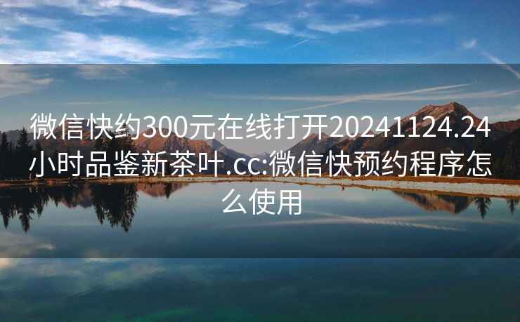 微信快约300元在线打开20241124.24小时品鉴新茶叶.cc:微信快预约程序怎么使用