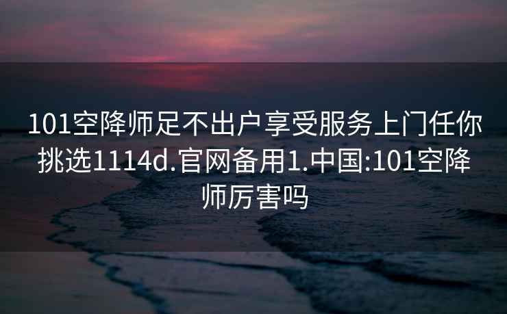 101空降师足不出户享受服务上门任你挑选1114d.官网备用1.中国:101空降师厉害吗