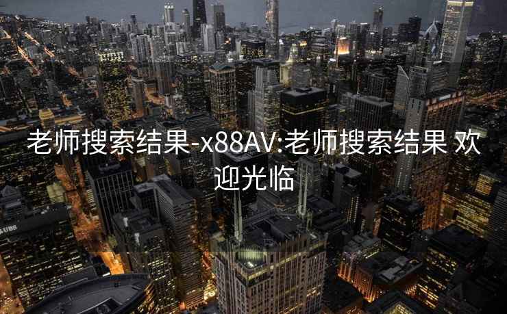 老师搜索结果-x88AV:老师搜索结果 欢迎光临