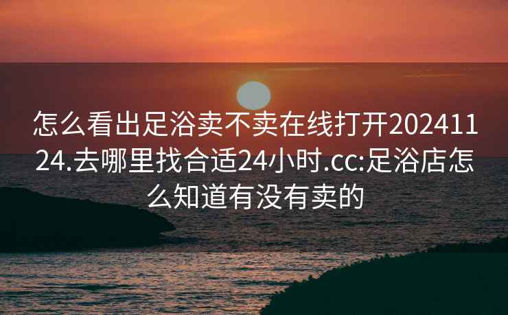 怎么看出足浴卖不卖在线打开20241124.去哪里找合适24小时.cc:足浴店怎么知道有没有卖的