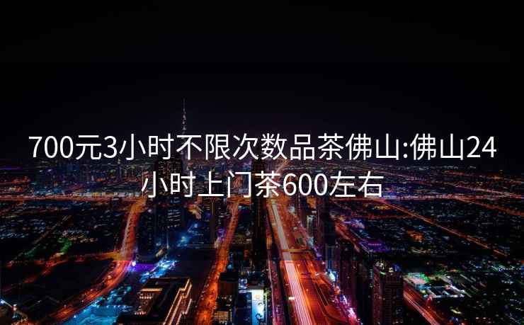 700元3小时不限次数品茶佛山:佛山24小时上门茶600左右