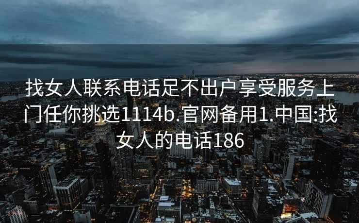 找女人联系电话足不出户享受服务上门任你挑选1114b.官网备用1.中国:找女人的电话186