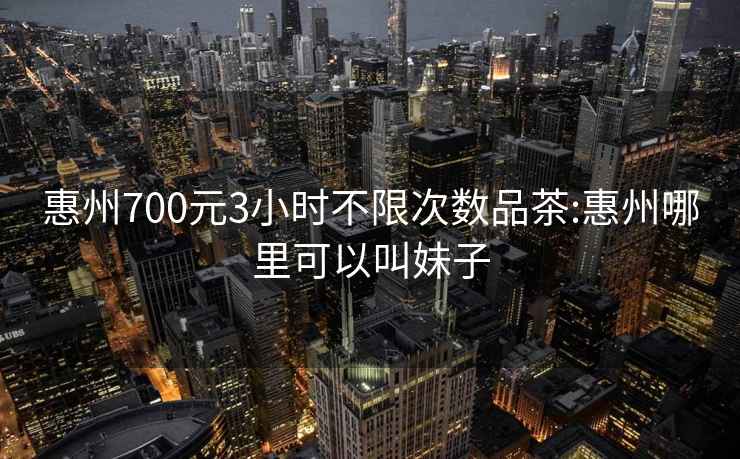 惠州700元3小时不限次数品茶:惠州哪里可以叫妹子