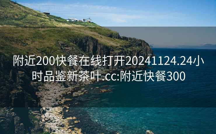 附近200快餐在线打开20241124.24小时品鉴新茶叶.cc:附近快餐300