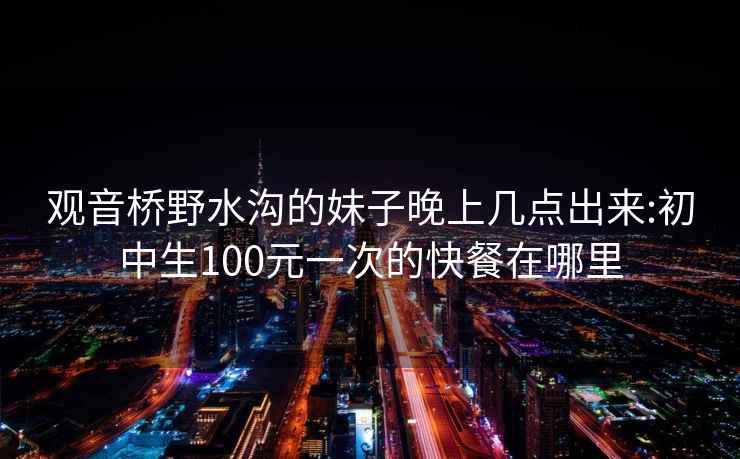 观音桥野水沟的妹子晚上几点出来:初中生100元一次的快餐在哪里