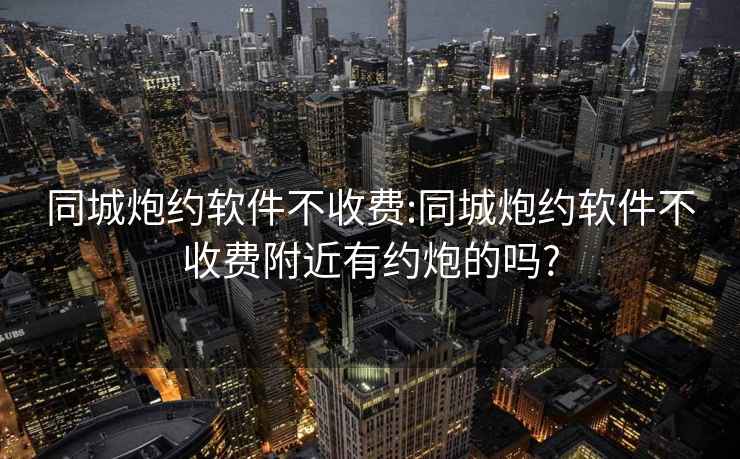 同城炮约软件不收费:同城炮约软件不收费附近有约炮的吗?