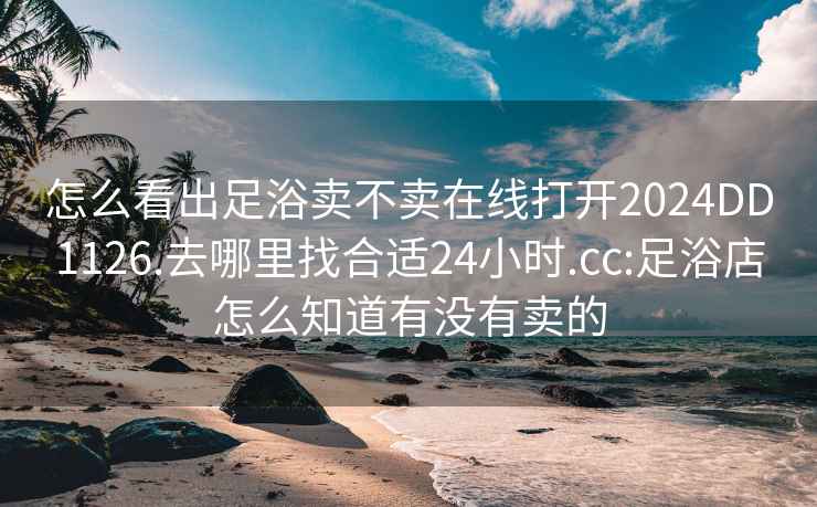 怎么看出足浴卖不卖在线打开2024DD1126.去哪里找合适24小时.cc:足浴店怎么知道有没有卖的