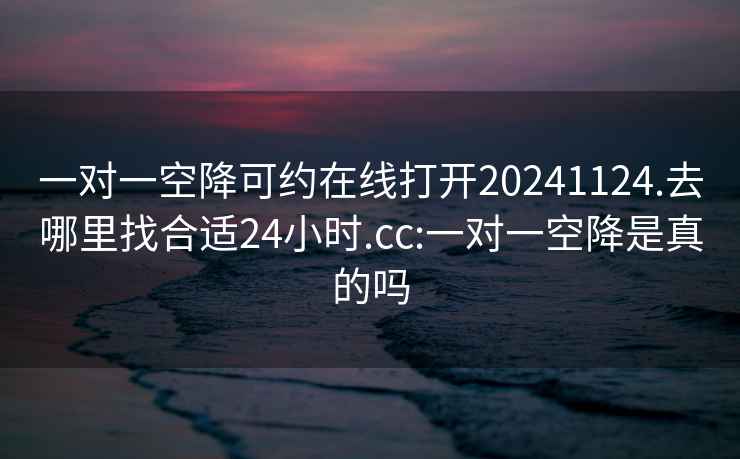 一对一空降可约在线打开20241124.去哪里找合适24小时.cc:一对一空降是真的吗