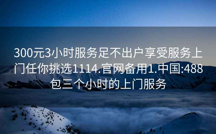 300元3小时服务足不出户享受服务上门任你挑选1114.官网备用1.中国:488包三个小时的上门服务