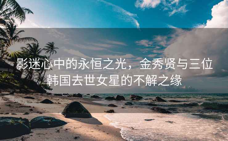 影迷心中的永恒之光，金秀贤与三位韩国去世女星的不解之缘