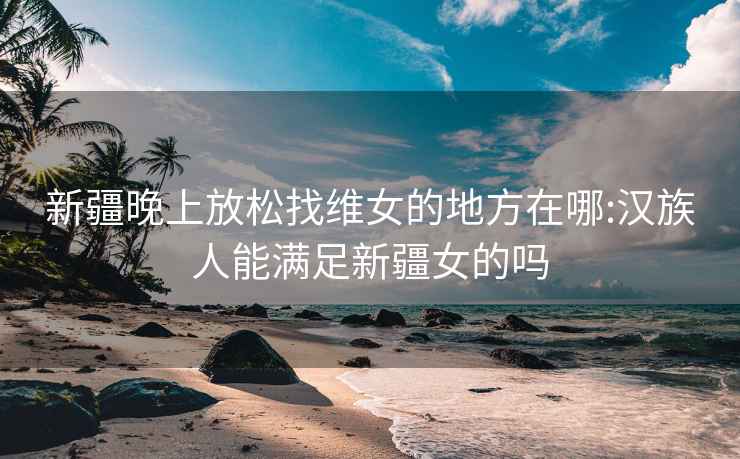 新疆晚上放松找维女的地方在哪:汉族人能满足新疆女的吗