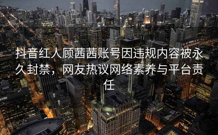 抖音红人顾茜茜账号因违规内容被永久封禁，网友热议网络素养与平台责任