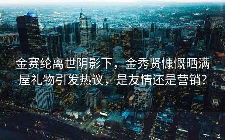 金赛纶离世阴影下，金秀贤慷慨晒满屋礼物引发热议，是友情还是营销？