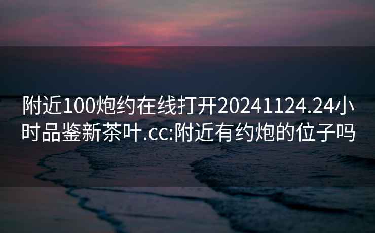 附近100炮约在线打开20241124.24小时品鉴新茶叶.cc:附近有约炮的位子吗