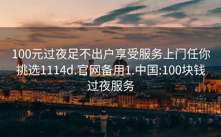 100元过夜足不出户享受服务上门任你挑选1114d.官网备用1.中国:100块钱过夜服务