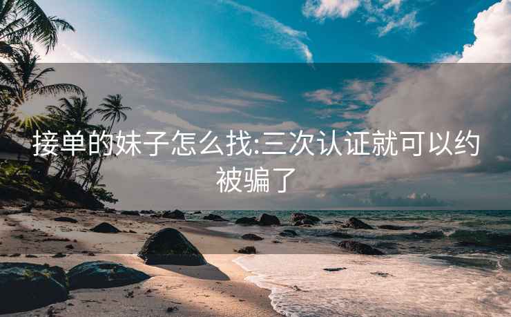 接单的妹子怎么找:三次认证就可以约被骗了