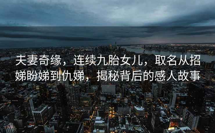 夫妻奇缘，连续九胎女儿，取名从招娣盼娣到仇娣，揭秘背后的感人故事