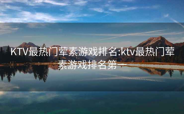 KTV最热门荤素游戏排名:ktv最热门荤素游戏排名第一