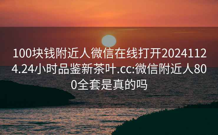 100块钱附近人微信在线打开20241124.24小时品鉴新茶叶.cc:微信附近人800全套是真的吗