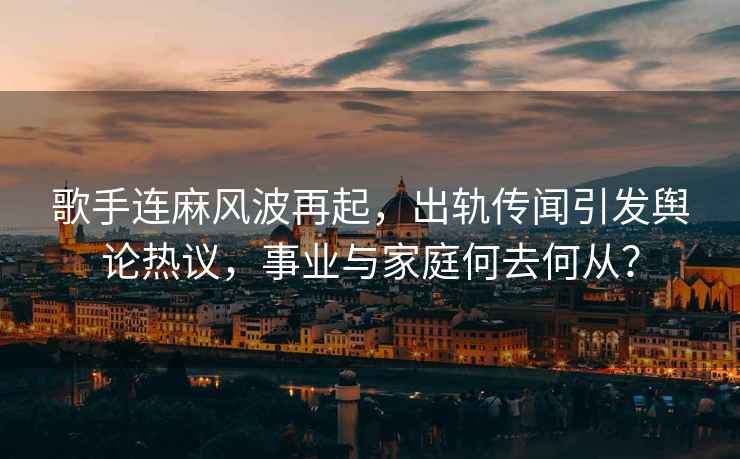 歌手连麻风波再起，出轨传闻引发舆论热议，事业与家庭何去何从？