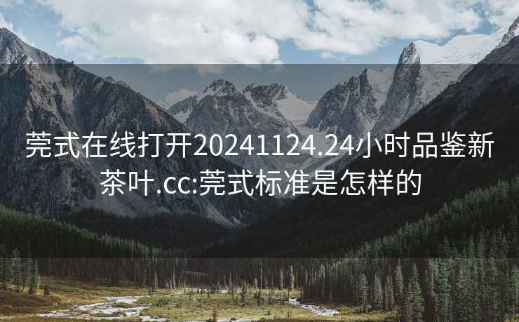 莞式在线打开20241124.24小时品鉴新茶叶.cc:莞式标准是怎样的