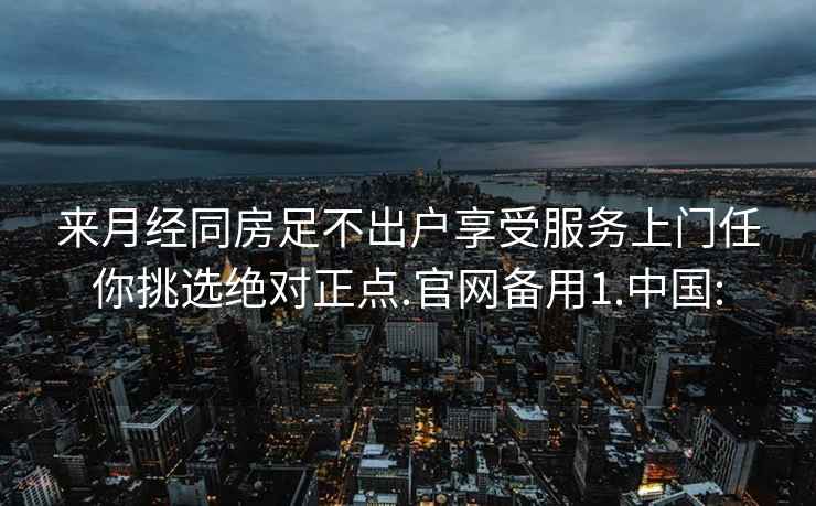 来月经同房足不出户享受服务上门任你挑选绝对正点.官网备用1.中国: