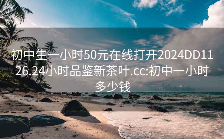 初中生一小时50元在线打开2024DD1126.24小时品鉴新茶叶.cc:初中一小时多少钱