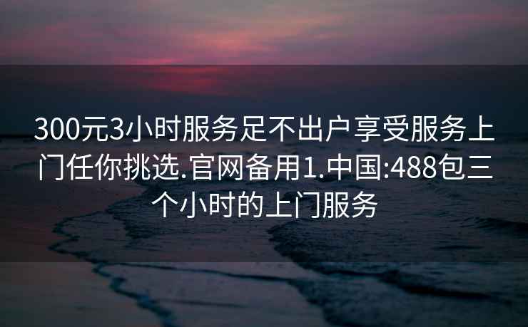 300元3小时服务足不出户享受服务上门任你挑选.官网备用1.中国:488包三个小时的上门服务