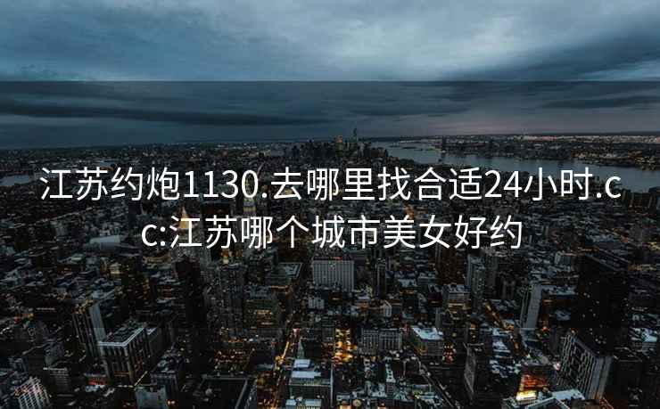 江苏约炮1130.去哪里找合适24小时.cc:江苏哪个城市美女好约