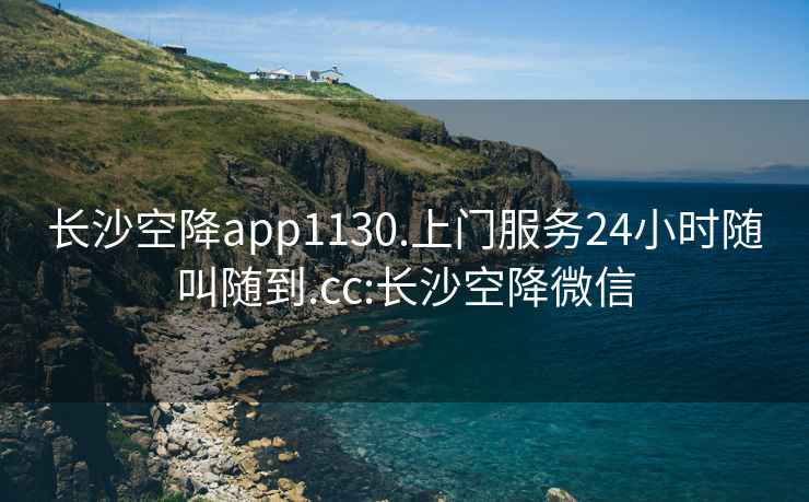 长沙空降app1130.上门服务24小时随叫随到.cc:长沙空降微信