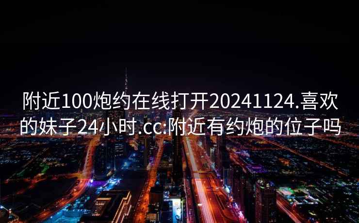 附近100炮约在线打开20241124.喜欢的妹子24小时.cc:附近有约炮的位子吗