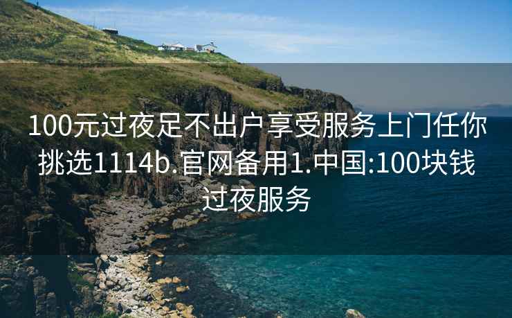 100元过夜足不出户享受服务上门任你挑选1114b.官网备用1.中国:100块钱过夜服务