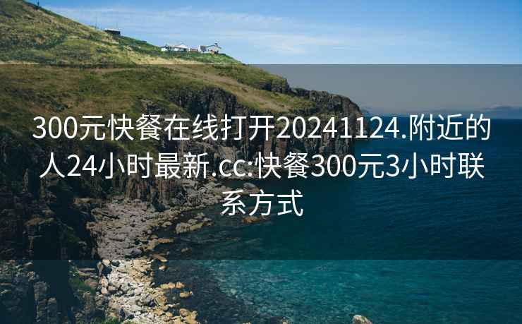 300元快餐在线打开20241124.附近的人24小时最新.cc:快餐300元3小时联系方式