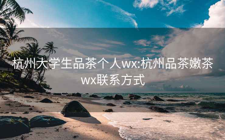 杭州大学生品茶个人wx:杭州品茶嫩茶wx联系方式