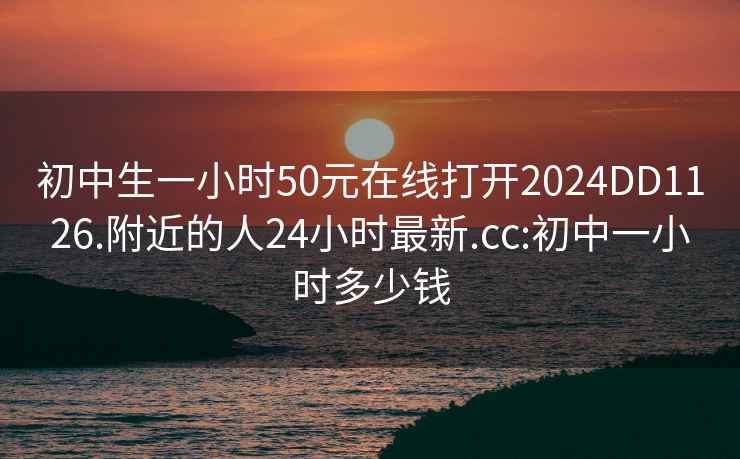 初中生一小时50元在线打开2024DD1126.附近的人24小时最新.cc:初中一小时多少钱