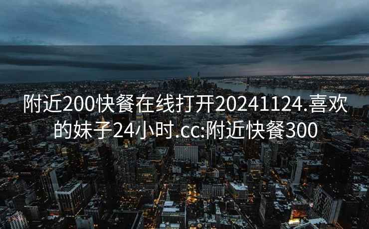 附近200快餐在线打开20241124.喜欢的妹子24小时.cc:附近快餐300