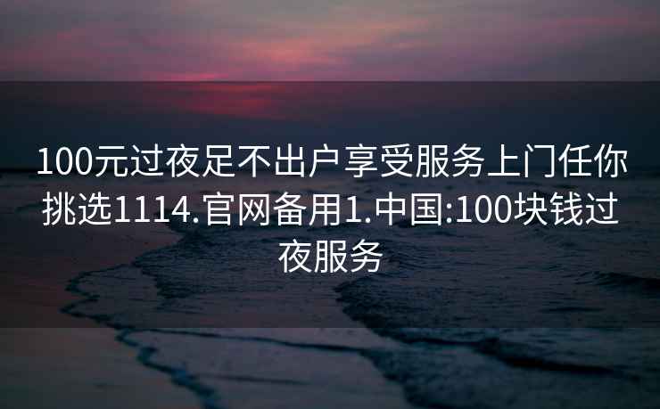 100元过夜足不出户享受服务上门任你挑选1114.官网备用1.中国:100块钱过夜服务