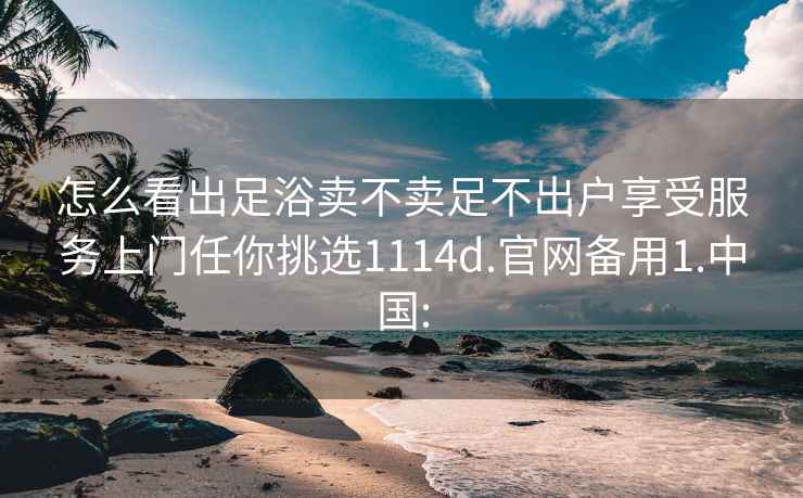 怎么看出足浴卖不卖足不出户享受服务上门任你挑选1114d.官网备用1.中国: